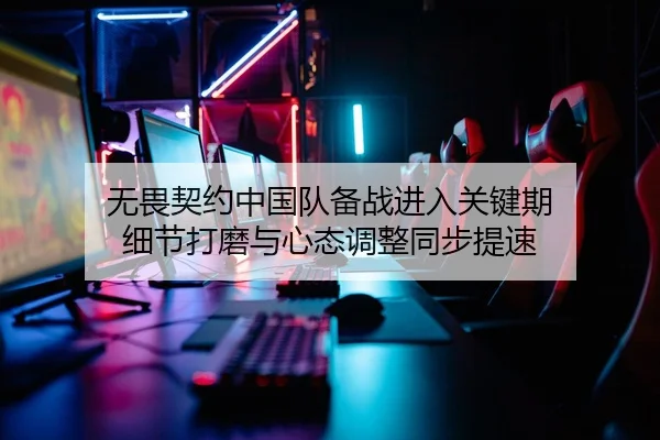 无畏契约中国队备战进入关键期 细节打磨与心态调整同步提速